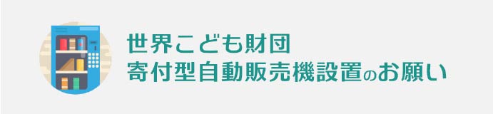 世界こども財団 寄付型自動販売機設置のお願い